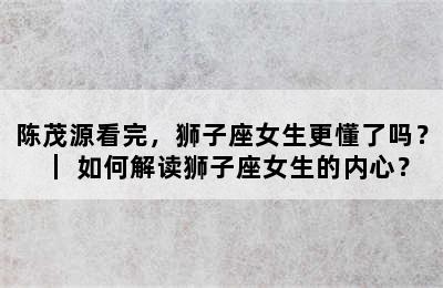 陈茂源看完，狮子座女生更懂了吗？｜ 如何解读狮子座女生的内心？